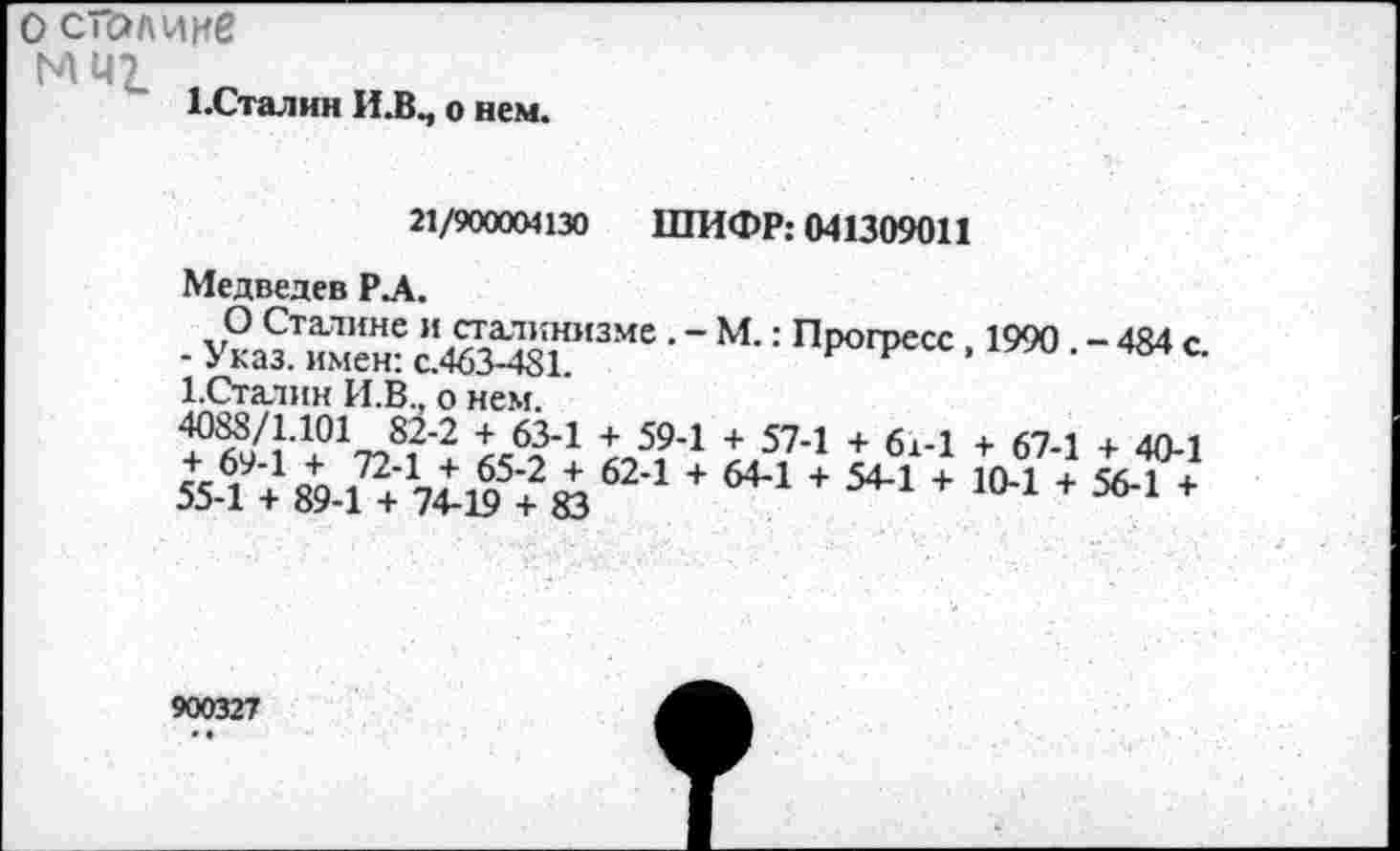 ﻿о сголиие
МИ1
1-Сталин И.В., о нем.
21/900004130 ШИФР: 041309011
Медведев Р.А.
О Сталине и сталинизме М.: Прогресс 1990 - 484 с
- Указ, имен: с.463-481.	рс.
1.Сталин И.В., о нем.
4°?9/11’1+017?812 х 1Л9’1 + 574 + 614 + 674 + 40-1
55 1 + 89-1 + 7^ + Ю + 644 + 544 + 10*1 + 56-1 +
900327